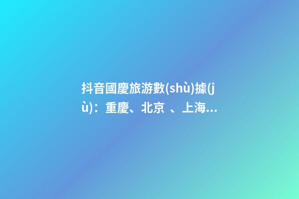 抖音國慶旅游數(shù)據(jù)：重慶、北京、上海等成最受歡迎城市